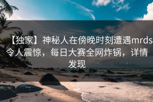 【独家】神秘人在傍晚时刻遭遇mrds令人震惊，每日大赛全网炸锅，详情发现