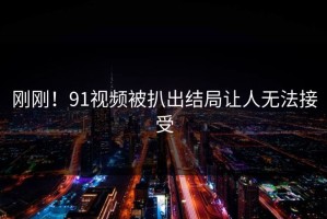 刚刚！91视频被扒出结局让人无法接受