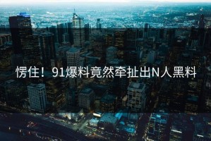 愣住！91爆料竟然牵扯出N人黑料