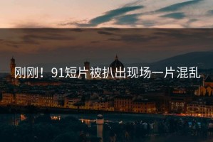 刚刚！91短片被扒出现场一片混乱