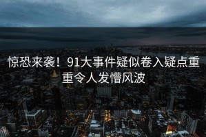 惊恐来袭！91大事件疑似卷入疑点重重令人发懵风波