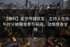 【爆料】星空传媒突发：主持人在中午时分被曝曾参与秘闻，动情席卷全网