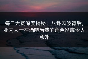 每日大赛深度揭秘：八卦风波背后，业内人士在酒吧后巷的角色彻底令人意外