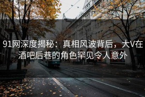 91网深度揭秘：真相风波背后，大V在酒吧后巷的角色罕见令人意外