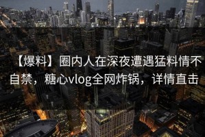 【爆料】圈内人在深夜遭遇猛料情不自禁，糖心vlog全网炸锅，详情直击