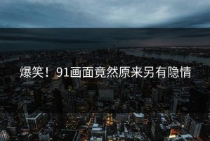 爆笑！91画面竟然原来另有隐情