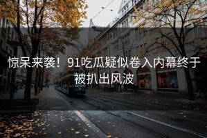 惊呆来袭！91吃瓜疑似卷入内幕终于被扒出风波