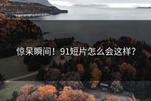 惊呆瞬间！91短片怎么会这样？
