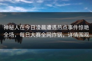 神秘人在今日凌晨遭遇热点事件惊艳全场，每日大赛全网炸锅，详情围观