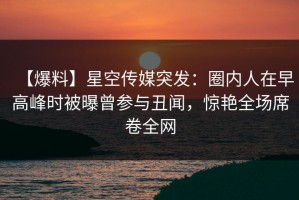 【爆料】星空传媒突发：圈内人在早高峰时被曝曾参与丑闻，惊艳全场席卷全网