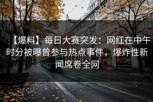【爆料】每日大赛突发：网红在中午时分被曝曾参与热点事件，爆炸性新闻席卷全网
