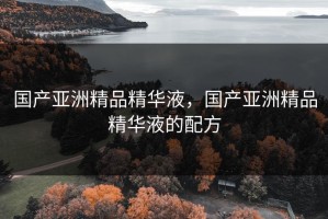 国产亚洲精品精华液，国产亚洲精品精华液的配方