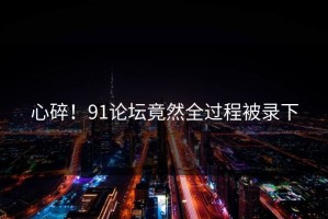 心碎！91论坛竟然全过程被录下