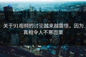关于91视频的讨论越来越震惊，因为真相令人不寒而栗
