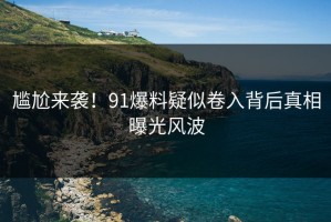 尴尬来袭！91爆料疑似卷入背后真相曝光风波