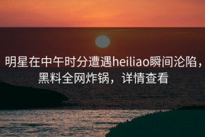 明星在中午时分遭遇heiliao瞬间沦陷，黑料全网炸锅，详情查看