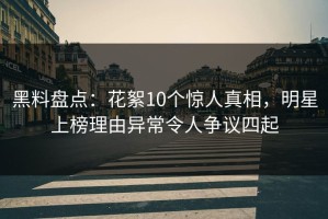 黑料盘点：花絮10个惊人真相，明星上榜理由异常令人争议四起