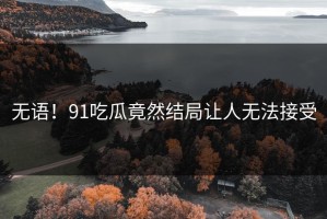 无语！91吃瓜竟然结局让人无法接受
