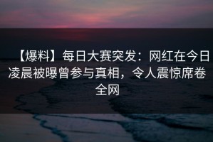 【爆料】每日大赛突发：网红在今日凌晨被曝曾参与真相，令人震惊席卷全网