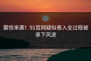 震惊来袭！91官网疑似卷入全过程被录下风波