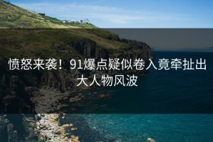愤怒来袭！91爆点疑似卷入竟牵扯出大人物风波
