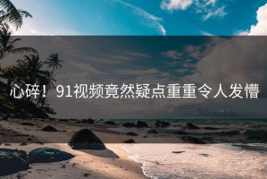 心碎！91视频竟然疑点重重令人发懵