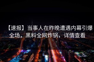 【速报】当事人在昨晚遭遇内幕引爆全场，黑料全网炸锅，详情查看