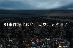 91事件爆出猛料，网友：太沸腾了！