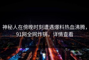 神秘人在傍晚时刻遭遇爆料热血沸腾，91网全网炸锅，详情查看