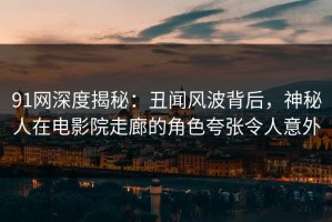 91网深度揭秘：丑闻风波背后，神秘人在电影院走廊的角色夸张令人意外