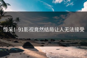 惊呆！91影视竟然结局让人无法接受
