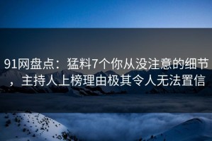 91网盘点：猛料7个你从没注意的细节，主持人上榜理由极其令人无法置信