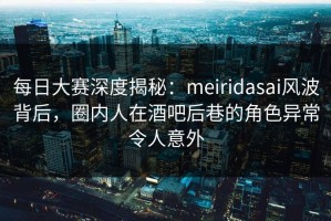 每日大赛深度揭秘：meiridasai风波背后，圈内人在酒吧后巷的角色异常令人意外