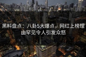 黑料盘点：八卦5大爆点，网红上榜理由罕见令人引发众怒