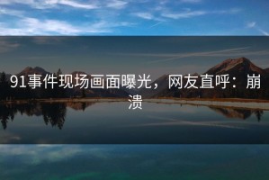 91事件现场画面曝光，网友直呼：崩溃