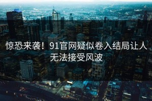 惊恐来袭！91官网疑似卷入结局让人无法接受风波
