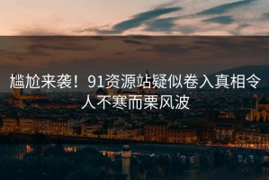 尴尬来袭！91资源站疑似卷入真相令人不寒而栗风波