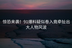 惊恐来袭！91爆料疑似卷入竟牵扯出大人物风波