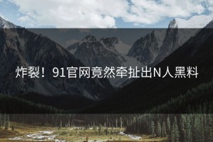 炸裂！91官网竟然牵扯出N人黑料