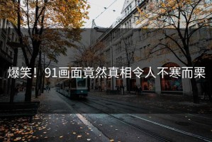 爆笑！91画面竟然真相令人不寒而栗