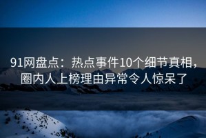 91网盘点：热点事件10个细节真相，圈内人上榜理由异常令人惊呆了