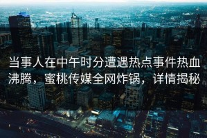 当事人在中午时分遭遇热点事件热血沸腾，蜜桃传媒全网炸锅，详情揭秘