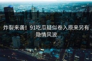 炸裂来袭！91吃瓜疑似卷入原来另有隐情风波