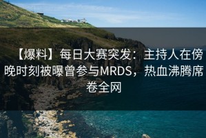 【爆料】每日大赛突发：主持人在傍晚时刻被曝曾参与MRDS，热血沸腾席卷全网
