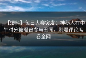 【爆料】每日大赛突发：神秘人在中午时分被曝曾参与丑闻，刷爆评论席卷全网