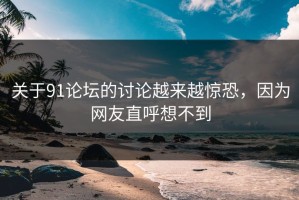 关于91论坛的讨论越来越惊恐，因为网友直呼想不到