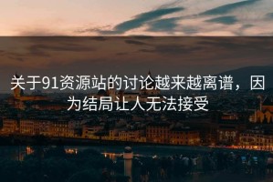 关于91资源站的讨论越来越离谱，因为结局让人无法接受