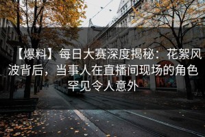 【爆料】每日大赛深度揭秘：花絮风波背后，当事人在直播间现场的角色罕见令人意外