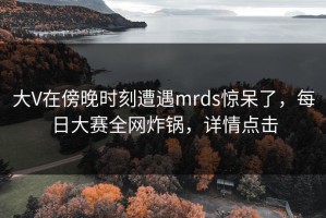 大V在傍晚时刻遭遇mrds惊呆了，每日大赛全网炸锅，详情点击