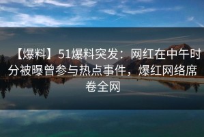 【爆料】51爆料突发：网红在中午时分被曝曾参与热点事件，爆红网络席卷全网
